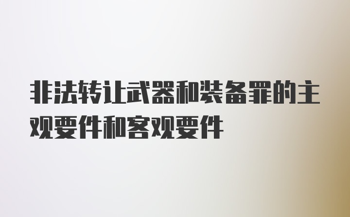 非法转让武器和装备罪的主观要件和客观要件