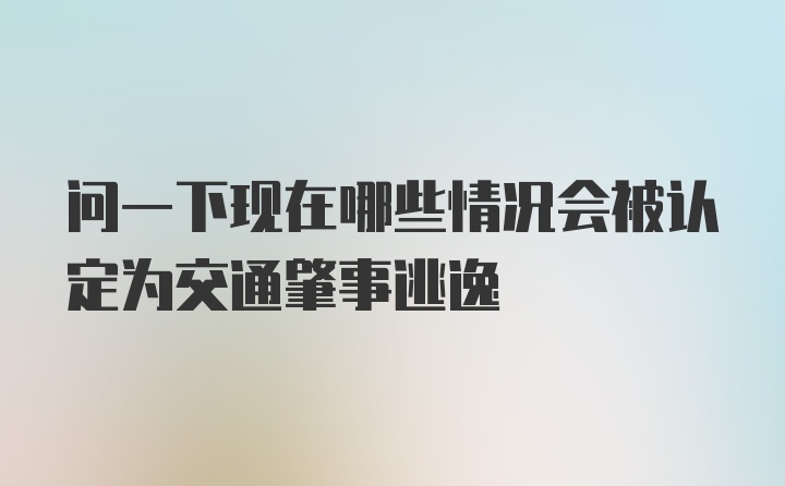 问一下现在哪些情况会被认定为交通肇事逃逸