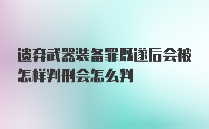 遗弃武器装备罪既遂后会被怎样判刑会怎么判