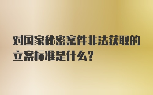 对国家秘密案件非法获取的立案标准是什么？