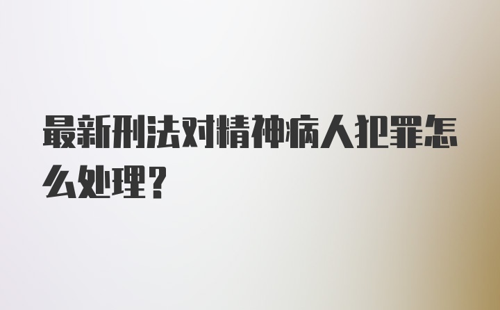 最新刑法对精神病人犯罪怎么处理?