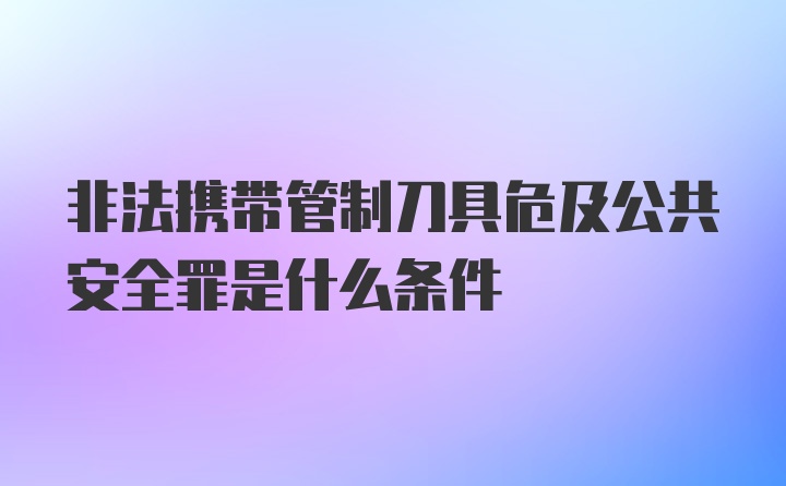 非法携带管制刀具危及公共安全罪是什么条件