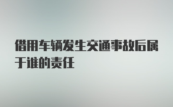 借用车辆发生交通事故后属于谁的责任