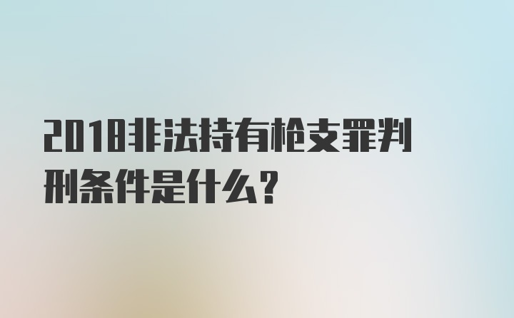 2018非法持有枪支罪判刑条件是什么？