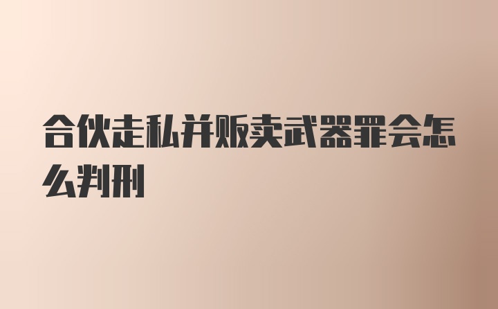 合伙走私并贩卖武器罪会怎么判刑