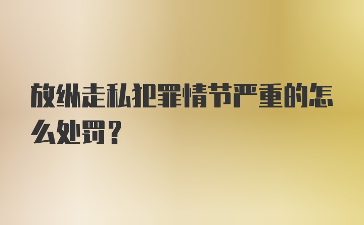 放纵走私犯罪情节严重的怎么处罚？