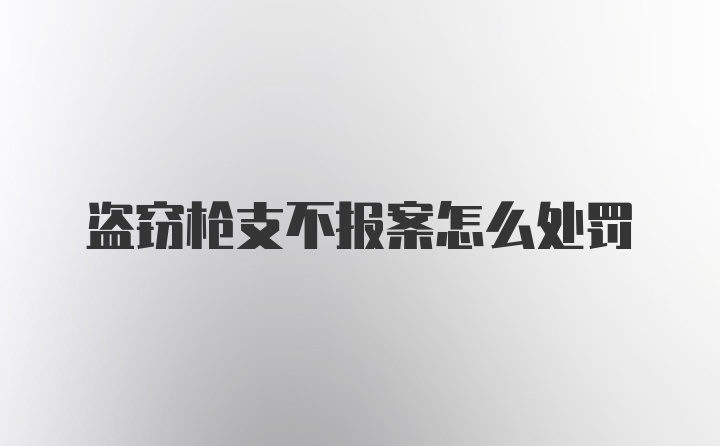 盗窃枪支不报案怎么处罚