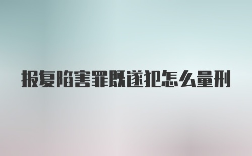 报复陷害罪既遂犯怎么量刑