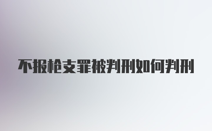 不报枪支罪被判刑如何判刑