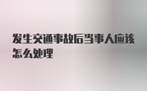 发生交通事故后当事人应该怎么处理