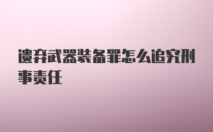 遗弃武器装备罪怎么追究刑事责任