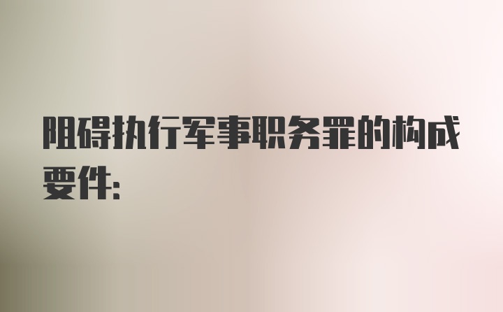 阻碍执行军事职务罪的构成要件: