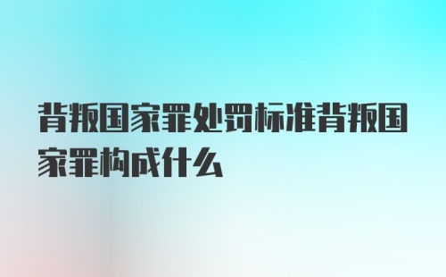 背叛国家罪处罚标准背叛国家罪构成什么