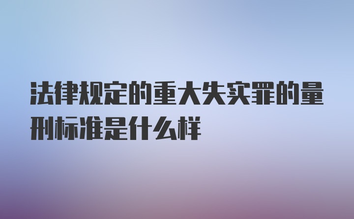 法律规定的重大失实罪的量刑标准是什么样