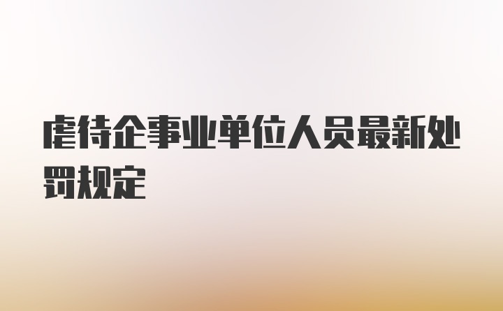 虐待企事业单位人员最新处罚规定