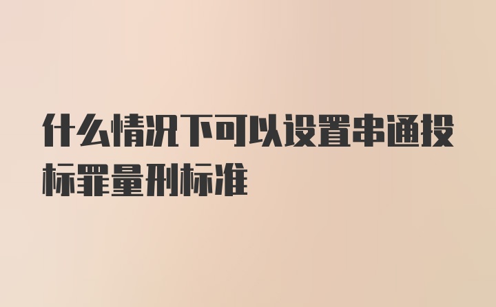 什么情况下可以设置串通投标罪量刑标准