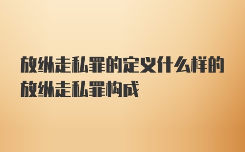 放纵走私罪的定义什么样的放纵走私罪构成