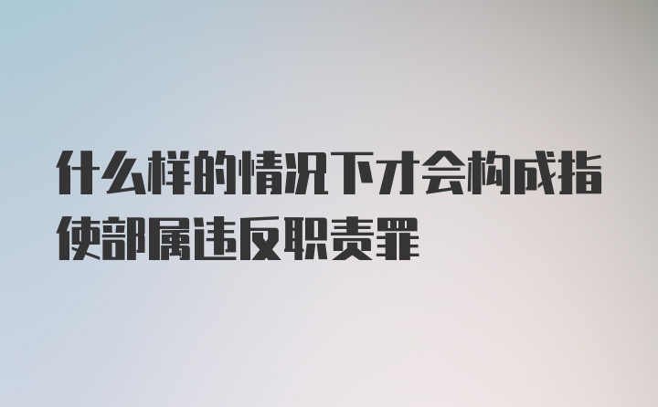 什么样的情况下才会构成指使部属违反职责罪