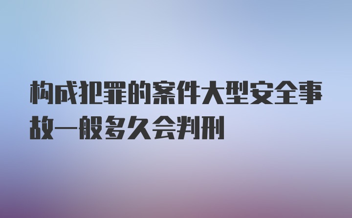 构成犯罪的案件大型安全事故一般多久会判刑