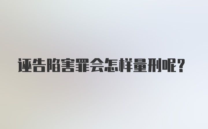 诬告陷害罪会怎样量刑呢？