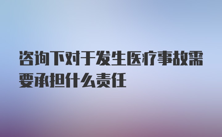 咨询下对于发生医疗事故需要承担什么责任