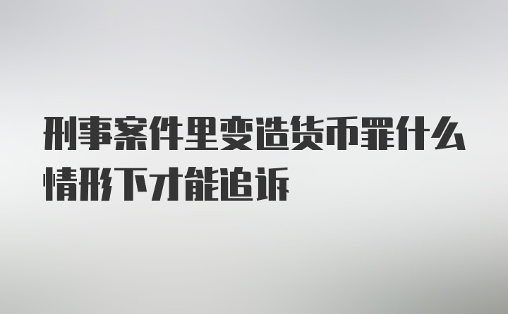 刑事案件里变造货币罪什么情形下才能追诉