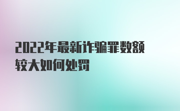 2022年最新诈骗罪数额较大如何处罚