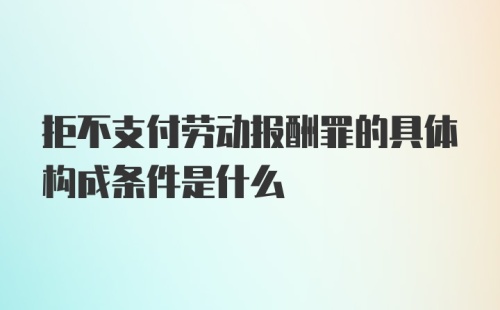 拒不支付劳动报酬罪的具体构成条件是什么