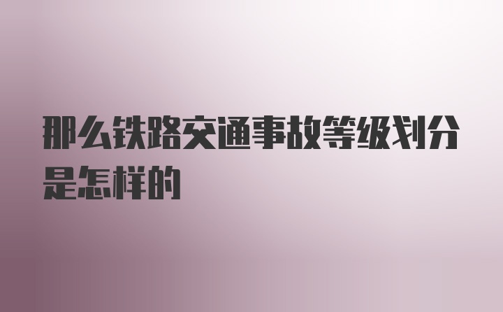 那么铁路交通事故等级划分是怎样的