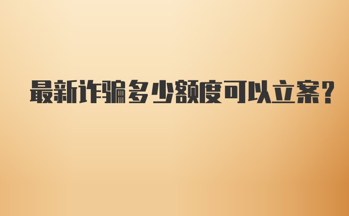 最新诈骗多少额度可以立案？