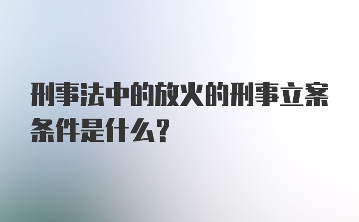 刑事法中的放火的刑事立案条件是什么？