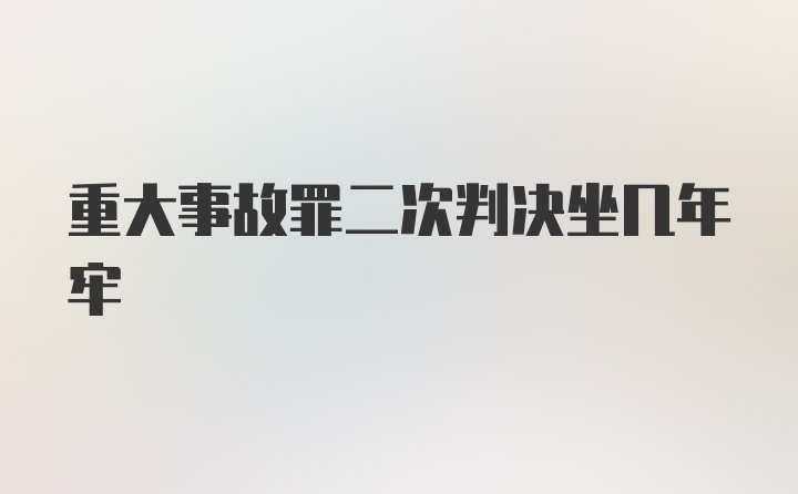 重大事故罪二次判决坐几年牢