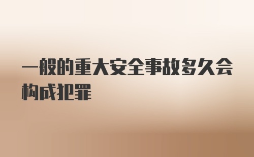 一般的重大安全事故多久会构成犯罪