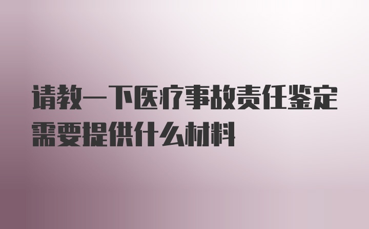 请教一下医疗事故责任鉴定需要提供什么材料