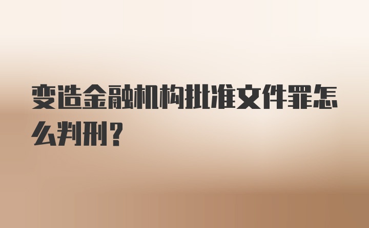 变造金融机构批准文件罪怎么判刑？