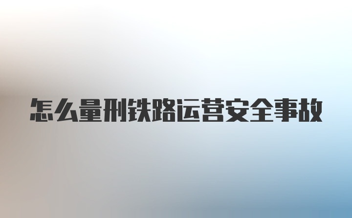 怎么量刑铁路运营安全事故