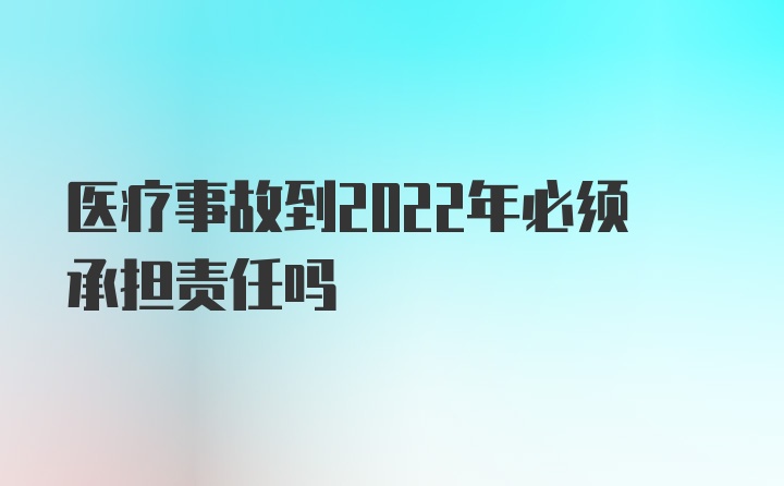 医疗事故到2022年必须承担责任吗