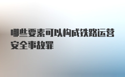 哪些要素可以构成铁路运营安全事故罪