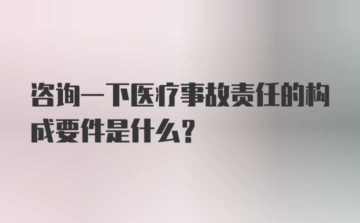 咨询一下医疗事故责任的构成要件是什么？