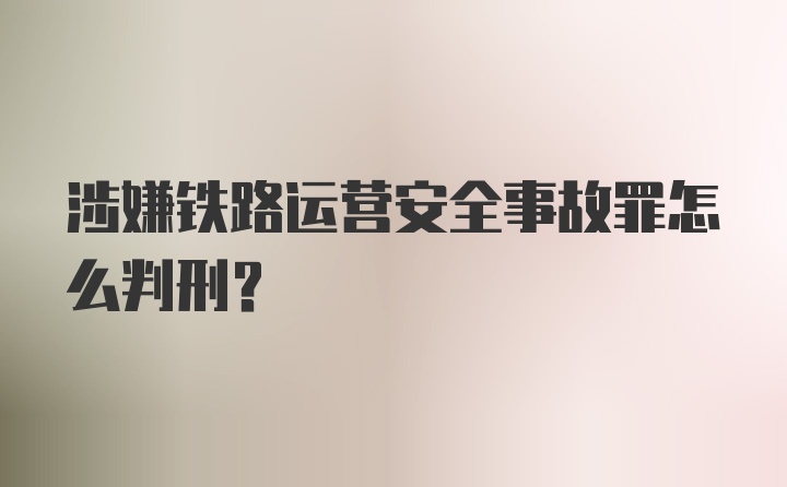 涉嫌铁路运营安全事故罪怎么判刑？