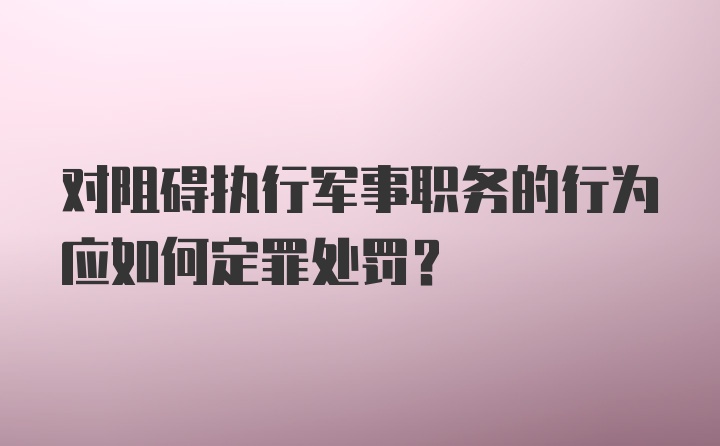 对阻碍执行军事职务的行为应如何定罪处罚?