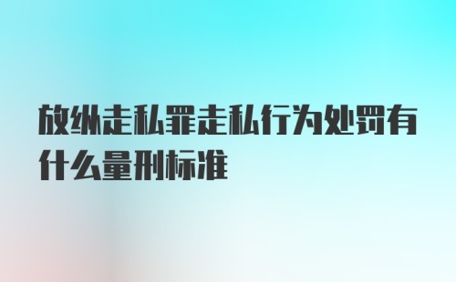 放纵走私罪走私行为处罚有什么量刑标准