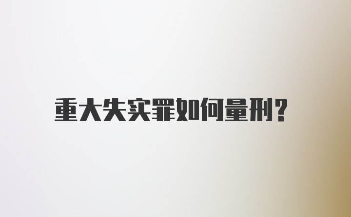 重大失实罪如何量刑？