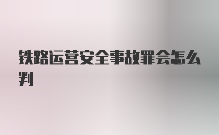 铁路运营安全事故罪会怎么判