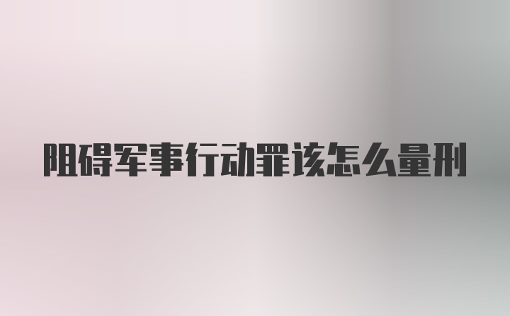 阻碍军事行动罪该怎么量刑