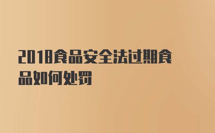 2018食品安全法过期食品如何处罚