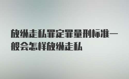 放纵走私罪定罪量刑标准一般会怎样放纵走私