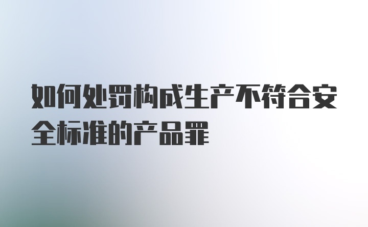 如何处罚构成生产不符合安全标准的产品罪