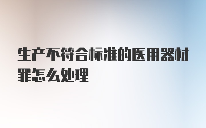 生产不符合标准的医用器材罪怎么处理