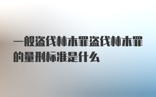 一般盗伐林木罪盗伐林木罪的量刑标准是什么